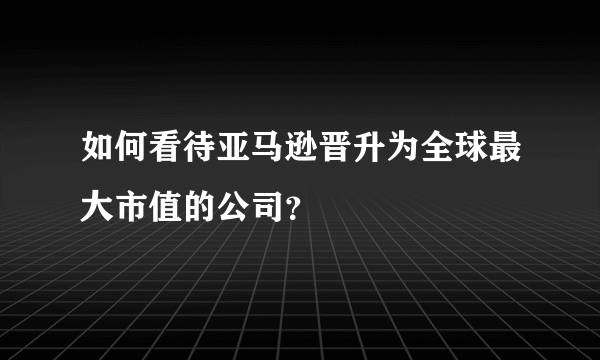 如何看待亚马逊晋升为全球最大市值的公司？