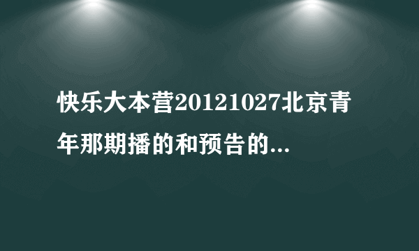 快乐大本营20121027北京青年那期播的和预告的不一样.预告里面的我怎么都没看到啊？