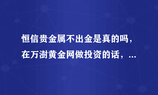 恒信贵金属不出金是真的吗，在万澍黄金网做投资的话，不会也有危险吧？