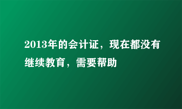 2013年的会计证，现在都没有继续教育，需要帮助