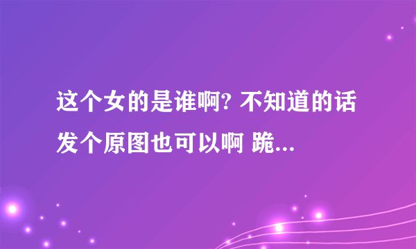 这个女的是谁啊? 不知道的话 发个原图也可以啊 跪求 反正不叫玛丽耶尔