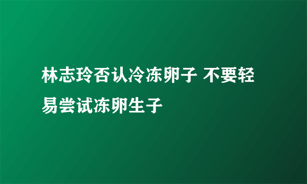 林志玲否认冷冻卵子 不要轻易尝试冻卵生子