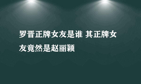 罗晋正牌女友是谁 其正牌女友竟然是赵丽颖