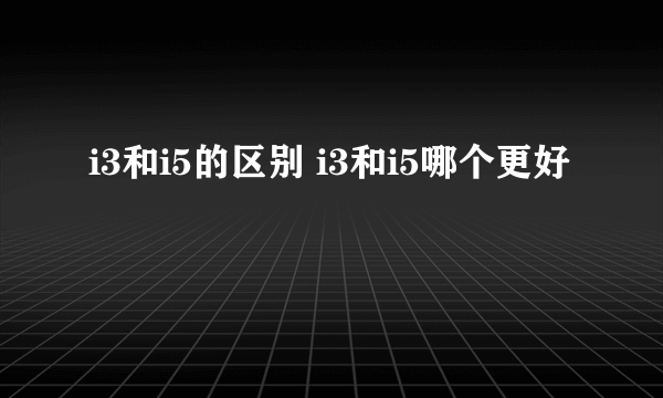 i3和i5的区别 i3和i5哪个更好