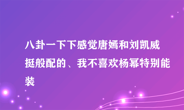 八卦一下下感觉唐嫣和刘凯威挺般配的、我不喜欢杨幂特别能装