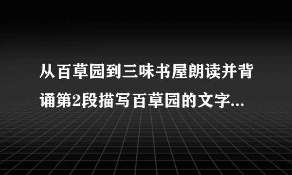 从百草园到三味书屋朗读并背诵第2段描写百草园的文字，完成练习。1.这一段描写的景物，有近景，有远景；有静态，有动态；有视觉、听觉，还有味觉。百草园的一切，在少年鲁迅的心目中显得那样生机勃勃，情趣盎然。试据此对这一段景物描写的方法做简要分析。2.“不必说……也不必说……单是……”中，哪个内容是强调的重点？前两个“不必说”在表达上有什么作用?3.仿照这段文字，描写一处景物，用上“不必说……也不必说……单是……”这个句式，并注意合理安排描写的顺序，运用多种描写方法。200字左右。