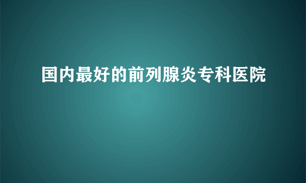 国内最好的前列腺炎专科医院