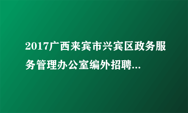 2017广西来宾市兴宾区政务服务管理办公室编外招聘工作人员4人公告