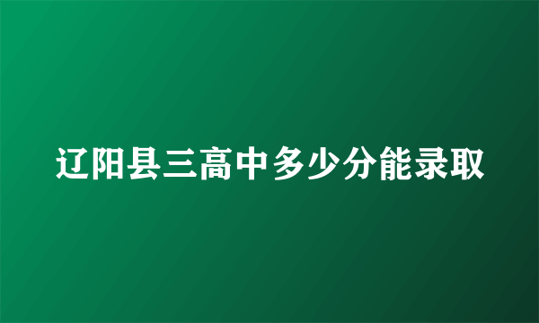 辽阳县三高中多少分能录取