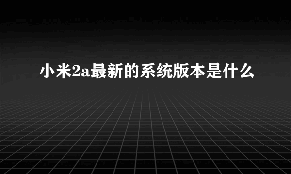 小米2a最新的系统版本是什么