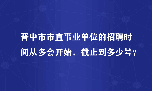 晋中市市直事业单位的招聘时间从多会开始，截止到多少号？