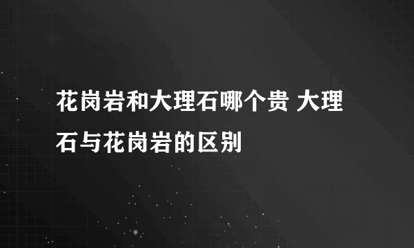 花岗岩和大理石哪个贵 大理石与花岗岩的区别