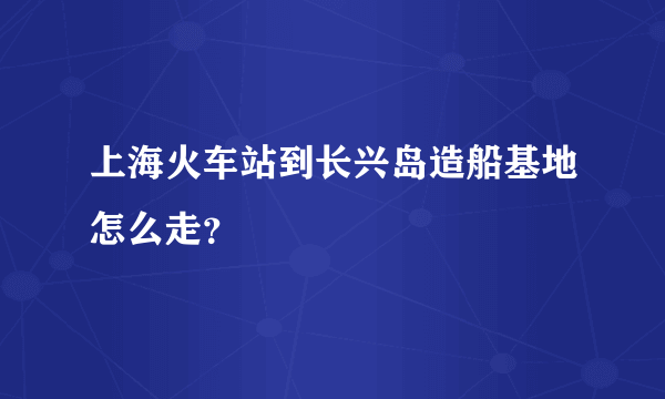 上海火车站到长兴岛造船基地怎么走？