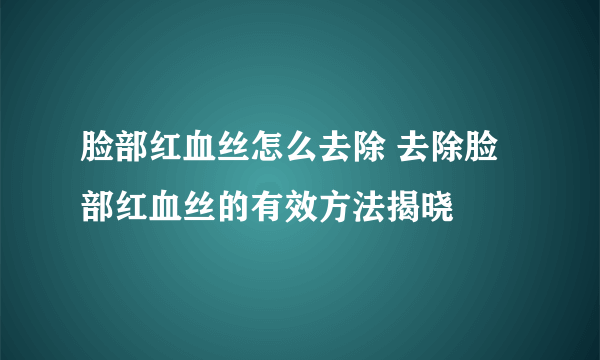 脸部红血丝怎么去除 去除脸部红血丝的有效方法揭晓