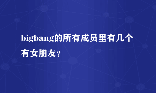 bigbang的所有成员里有几个有女朋友？