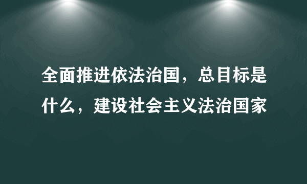 全面推进依法治国，总目标是什么，建设社会主义法治国家