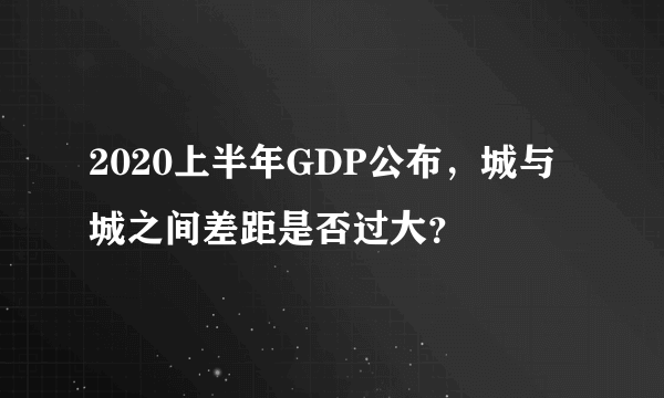 2020上半年GDP公布，城与城之间差距是否过大？