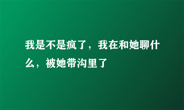 我是不是疯了，我在和她聊什么，被她带沟里了