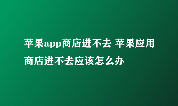 苹果app商店进不去 苹果应用商店进不去应该怎么办