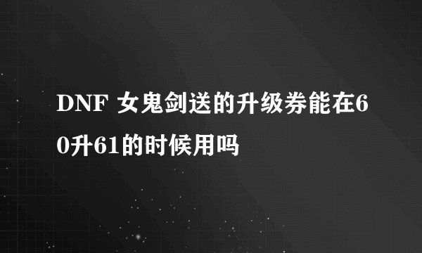 DNF 女鬼剑送的升级券能在60升61的时候用吗