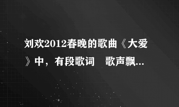 刘欢2012春晚的歌曲《大爱》中，有段歌词〞歌声飘荡在……〞的主旋律...