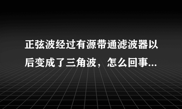 正弦波经过有源带通滤波器以后变成了三角波，怎么回事，该怎么消除？