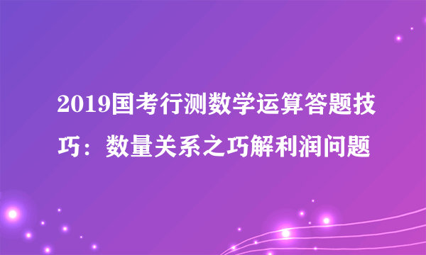 2019国考行测数学运算答题技巧：数量关系之巧解利润问题