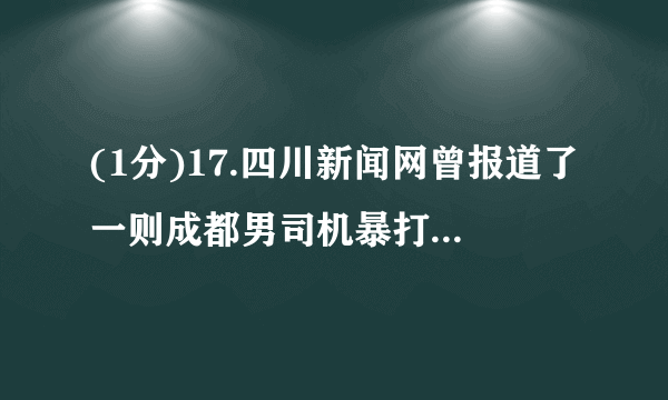 (1分)17.四川新闻网曾报道了一则成都男司机暴打女司机的事件。事件起因于女司机突然变道导致对方急刹车,造成车内小孩的脸碰在车窗上。之后双方斗气别车,最终情绪失控酿成暴力冲突。女司机被打受伤住院,男司机因涉嫌寻衅滋事被刑事拘留。上述事例说明①情绪是不能自己调控的  ②我们应该学会做情绪的主人  ③我们应该学会在合适的场合、用合理的方式表达情绪  ④我们要守规则,尤其不能违反法律