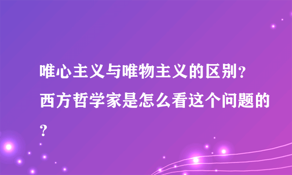 唯心主义与唯物主义的区别？西方哲学家是怎么看这个问题的？