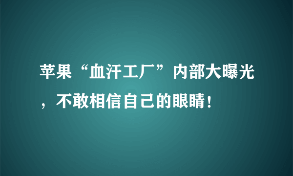 苹果“血汗工厂”内部大曝光，不敢相信自己的眼睛！