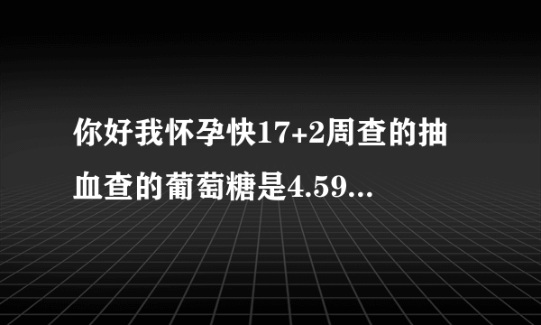 你好我怀孕快17+2周查的抽血查的葡萄糖是4.59胰岛素是...