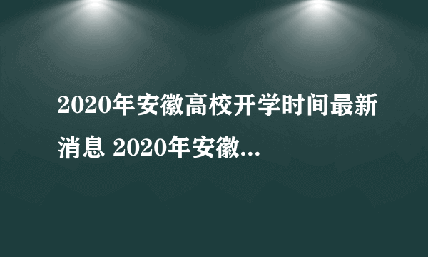 2020年安徽高校开学时间最新消息 2020年安徽高校什么时候开学