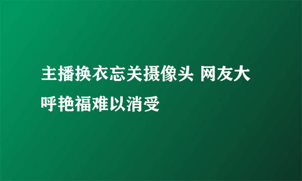 主播换衣忘关摄像头 网友大呼艳福难以消受