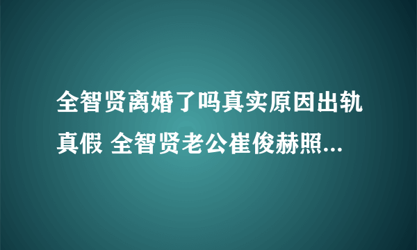 全智贤离婚了吗真实原因出轨真假 全智贤老公崔俊赫照片个人资料介绍