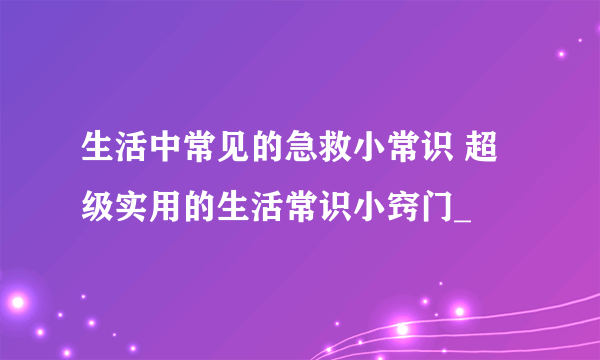 生活中常见的急救小常识 超级实用的生活常识小窍门_