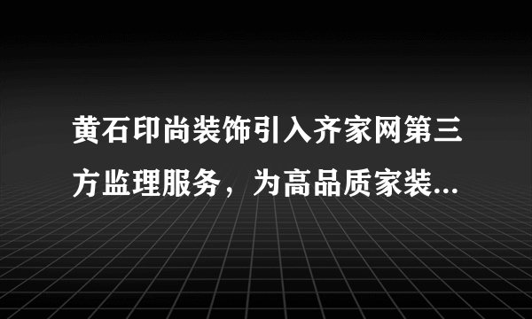 黄石印尚装饰引入齐家网第三方监理服务，为高品质家装保驾护航