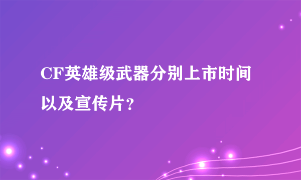 CF英雄级武器分别上市时间以及宣传片？