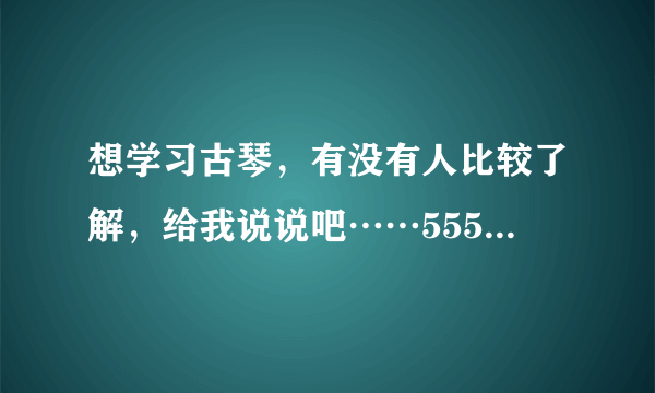 想学习古琴，有没有人比较了解，给我说说吧……5555，真的很喜欢哦