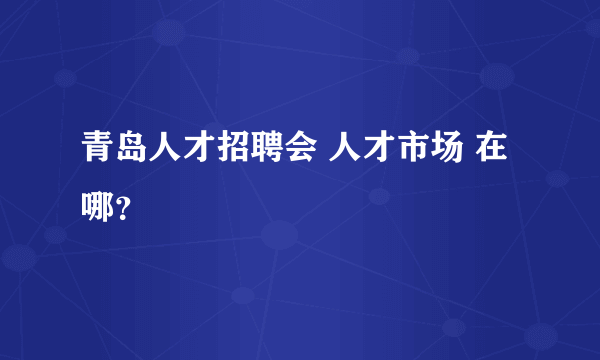 青岛人才招聘会 人才市场 在哪？