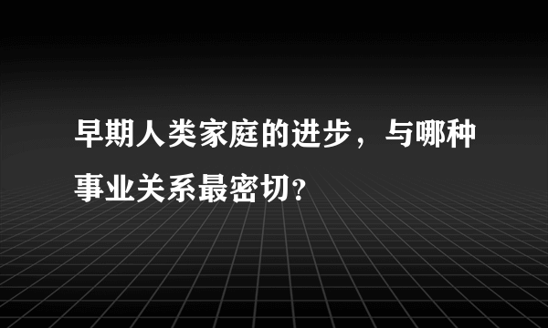 早期人类家庭的进步，与哪种事业关系最密切？