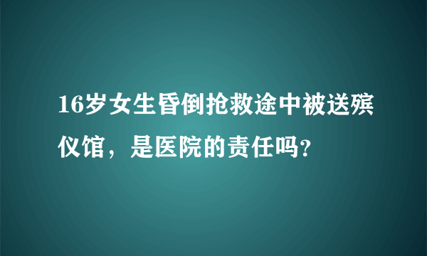 16岁女生昏倒抢救途中被送殡仪馆，是医院的责任吗？