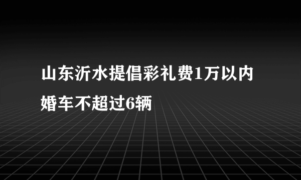 山东沂水提倡彩礼费1万以内 婚车不超过6辆