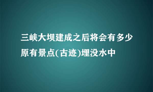 三峡大坝建成之后将会有多少原有景点(古迹)埋没水中