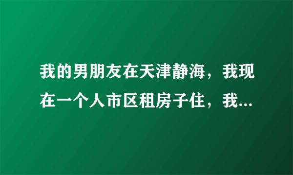 我的男朋友在天津静海，我现在一个人市区租房子住，我爸妈离婚了，我家是东北的，他们各自有了家庭，所以