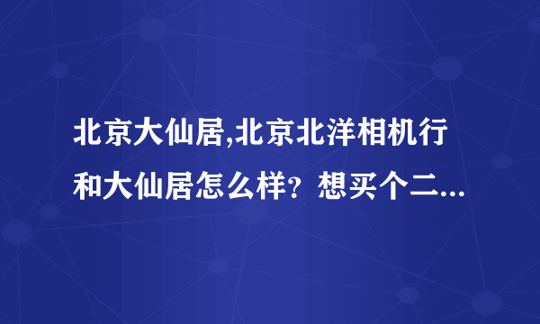 北京大仙居,北京北洋相机行和大仙居怎么样？想买个二手机器哪家能好点啊？