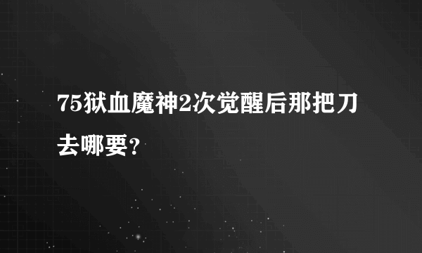 75狱血魔神2次觉醒后那把刀去哪要？