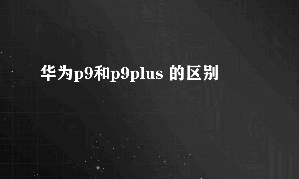 华为p9和p9plus 的区别