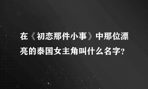 在《初恋那件小事》中那位漂亮的泰国女主角叫什么名字？