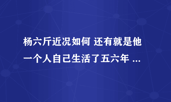 杨六斤近况如何 还有就是他一个人自己生活了五六年 为什么今年才曝光