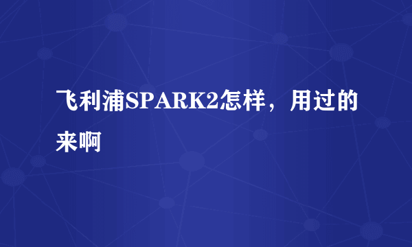 飞利浦SPARK2怎样，用过的来啊